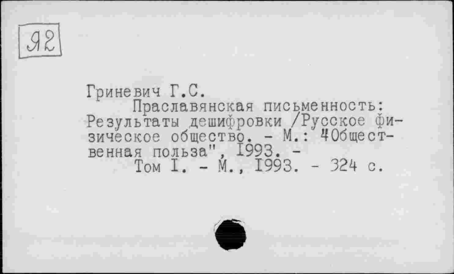 ﻿
Гриневич Г.С.
Праславянская письменность: Результаты дешифровки /Русское физическое общество. - М.: ЧОбщест-венная польза", 1993. -
Том I. - М., 1993. - 324 с.